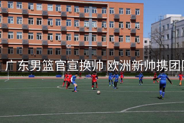 广东男篮官宣换帅 欧洲新帅携团队篮球理念入主
