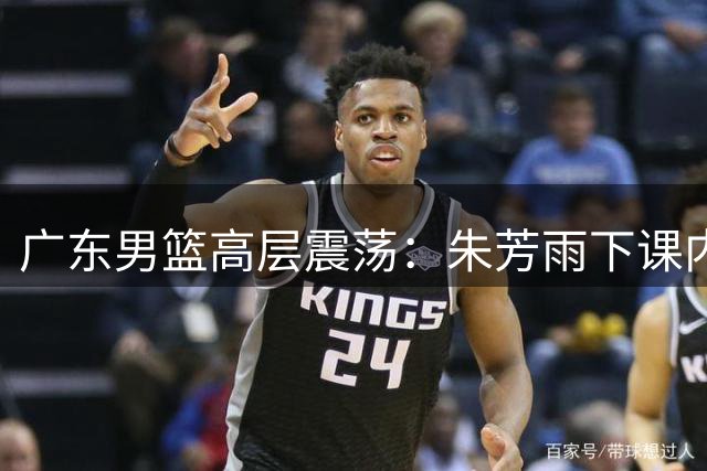 广东男篮高层震荡：朱芳雨下课内幕与新帅热门曝光