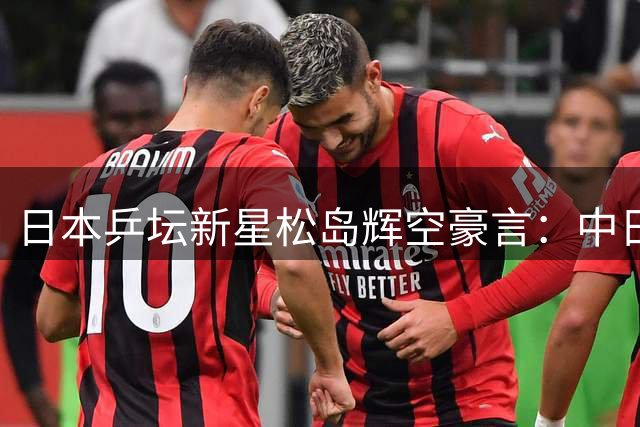 日本乒坛新星松岛辉空豪言：中日巅峰对决或将改写世界格局