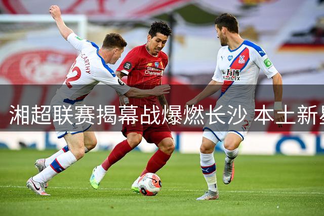湘超联赛揭幕战爆燃长沙 本土新星张翔帽子戏法惊艳全场
