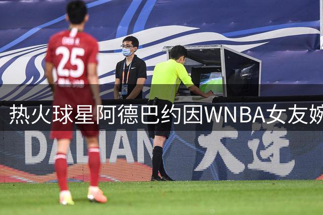 热火球星阿德巴约因WNBA女友婉拒字母哥希腊之行 求婚计划曝光