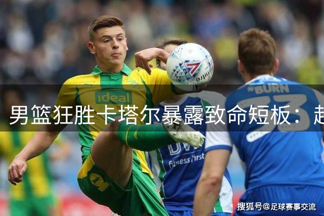 男篮狂胜卡塔尔暴露致命短板：赵继伟恐难胜任国手之位