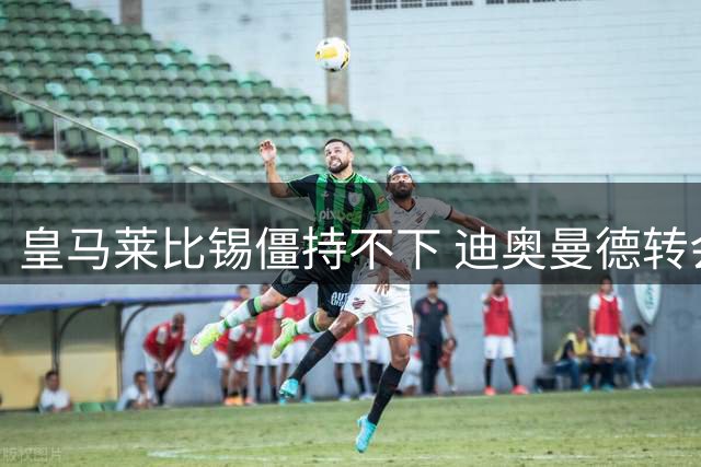 皇马莱比锡僵持不下 迪奥曼德转会谈判陷入拉锯