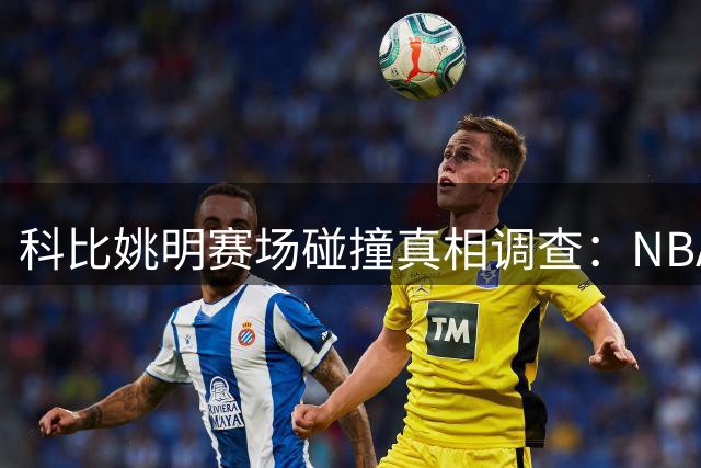 科比姚明赛场碰撞真相调查：NBA经典对决背后的争议解读