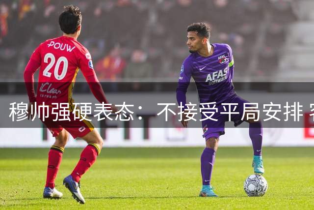 穆帅强硬表态：不接受平局安排 客场目标唯有三分