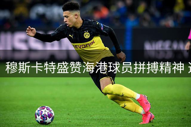 穆斯卡特盛赞海港球员拼搏精神 透露吾米提江伤情乐观