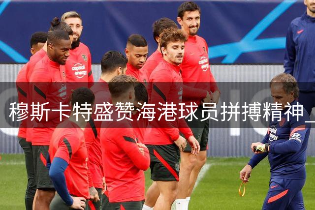 穆斯卡特盛赞海港球员拼搏精神 透露吾米提江伤情乐观