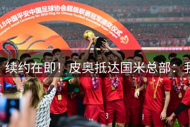 续约在即！皮奥抵达国米总部：我非常开心，我希望不断进步