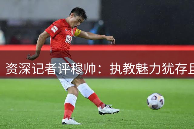 资深记者评穆帅：执教魅力犹存且更显成熟 对皇马肩负特殊责任