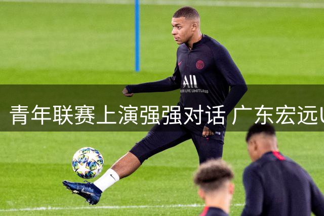 青年联赛上演强强对话 广东宏远U19五连胜背后藏隐忧